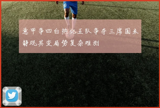 意甲争四白热化五队争夺三席国米静观其变局势复杂难测